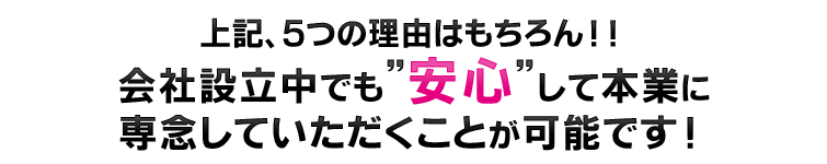 上記、5つの理由はもちろん!!会社設立中でも”安心”して本業に専念していただくことが可能です!